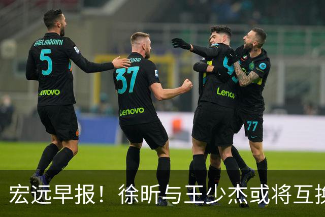 宏远早报！徐昕与王少杰或将互换，朱芳雨做出重大决定，张文逸即将续约