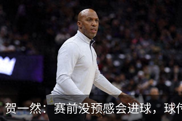 贺一然：赛前没预感会进球，球传得很好，球队正有序的备战亚运会