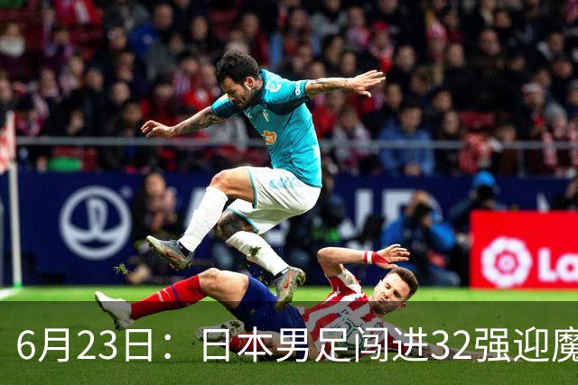 6月23日：日本男足闯进32强迎魔鬼对手，晋级16强有多难？